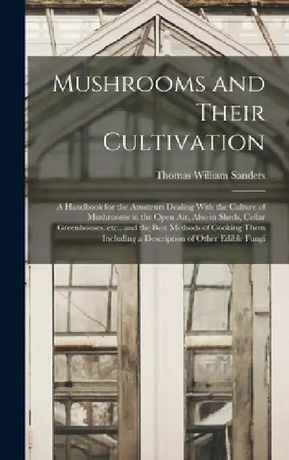 Mushrooms and Their Cultivation; a Handbook for the Amateurs Dealing With the Culture of Mushrooms in the Open air, Also in Sheds, Cellar Greenhouses, by Thomas William Sanders