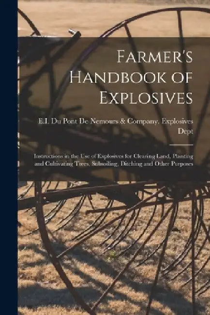 Farmer's Handbook of Explosives: Instructions in the Use of Explosives for Clearing Land, Planting and Cultivating Trees, Subsoiling, Ditching and Oth by E I Du Pont de Nemours & Company Ex
