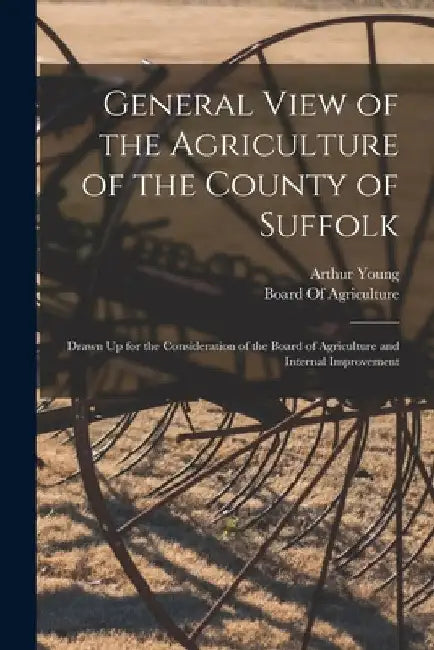 General View of the Agriculture of the County of Suffolk: Drawn Up for the Consideration of the Board of Agriculture and Internal Improvement by Arthur Young