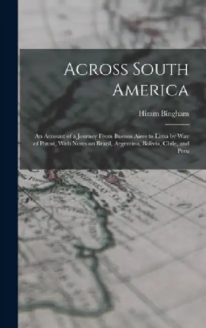 Across South America; an Account of a Journey From Buenos Aires to Lima by way of Potosí, With Notes on Brazil, Argentina, Bolivia, Chile, and Peru by Hiram Bingham