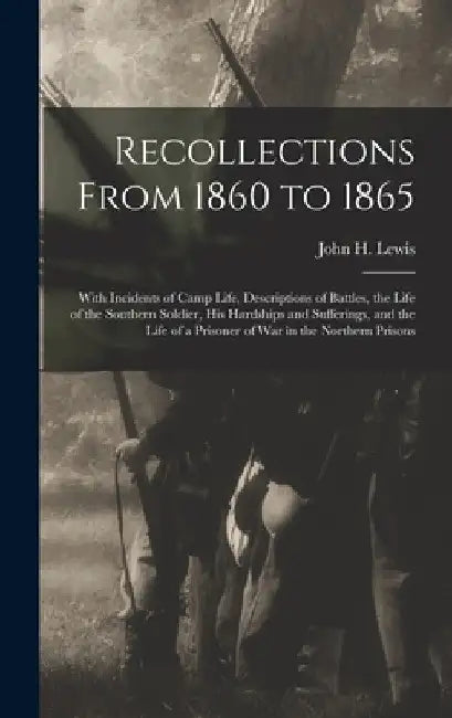 Recollections From 1860 to 1865: With Incidents of Camp Life, Descriptions of Battles, the Life of the Southern Soldier, his Hardships and Sufferings, by John H. (John Henry) 1834-1917 Lewis
