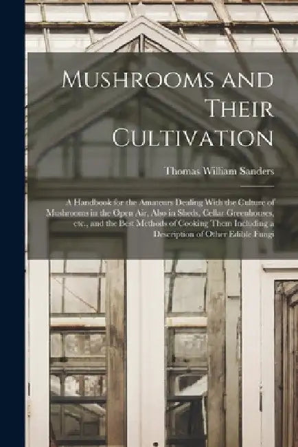 Mushrooms and Their Cultivation; a Handbook for the Amateurs Dealing With the Culture of Mushrooms in the Open air, Also in Sheds, Cellar Greenhouses, by Thomas William Sanders