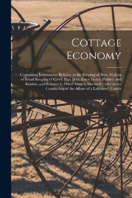 Cottage Economy; Containing Information Relative to the Brewing of Beer, Making of Bread Keeping of Cows, Pigs, Bees, Ewes, Goats, Poultry, and Rabbit by Anonymous