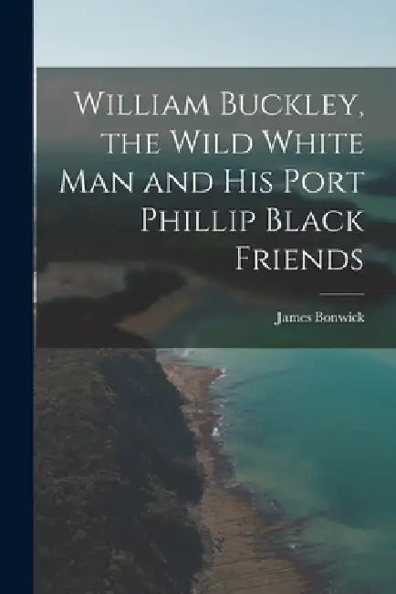 William Buckley, the Wild White man and his Port Phillip Black Friends by James Bonwick