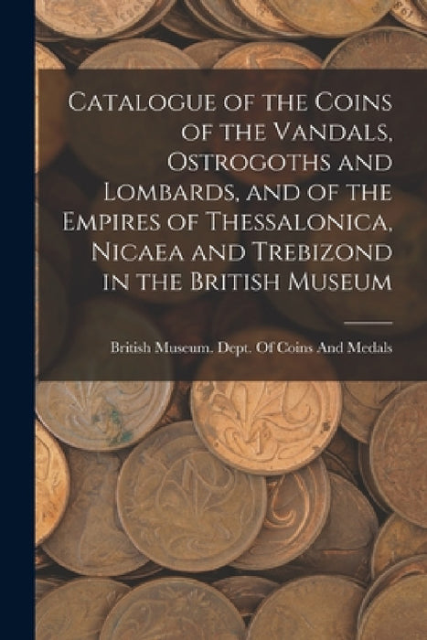 Catalogue of the Coins of the Vandals, Ostrogoths and Lombards, and of the Empires of Thessalonica, Nicaea and Trebizond in the British Museum by British Museum Dept of Coins and Me
