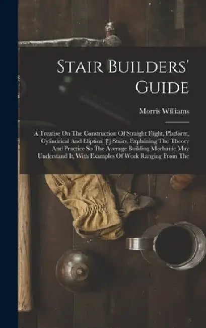 Stair Builders' Guide: A Treatise On The Construction Of Straight Flight, Platform, Cylindrical And Eliptical [!] Stairs, Explaining The Theo by Morris Williams