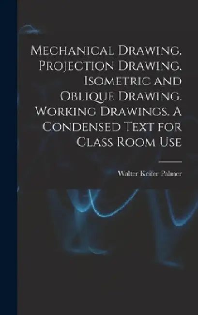 Mechanical Drawing. Projection Drawing. Isometric and Oblique Drawing. Working Drawings. A Condensed Text for Class Room Use by Walter Keifer Palmer
