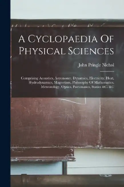 A Cyclopaedia Of Physical Sciences: Comprising Acoustics, Astronomy, Dynamics, Electricity, Heat, Hydrodynamics, Magnetism, Philosophy Of Mathematics, by John Pringle Nichol