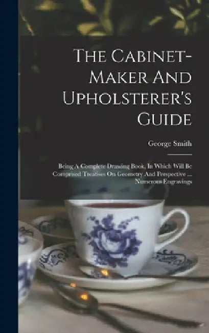 The Cabinet-maker And Upholsterer's Guide: Being A Complete Drawing Book, In Which Will Be Comprised Treatises On Geometry And Perspective ... Numerou by George Smith (Upholsterer to His Maje