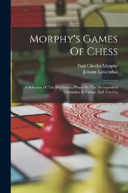 Morphy's Games Of Chess: A Selection Of The Best Games Played By The Distinguished Champion In Europe And America by Paul Charles Morphy