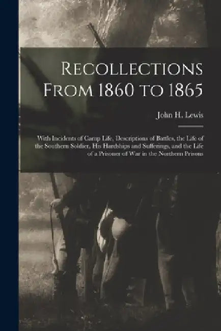 Recollections From 1860 to 1865: With Incidents of Camp Life, Descriptions of Battles, the Life of the Southern Soldier, his Hardships and Sufferings, by John H. (John Henry) 1834-1917 Lewis