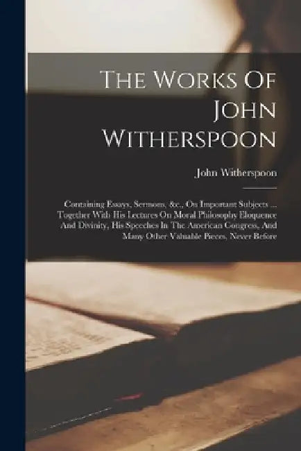 The Works Of John Witherspoon: Containing Essays, Sermons, &c., On Important Subjects ... Together With His Lectures On Moral Philosophy Eloquence An by John Witherspoon