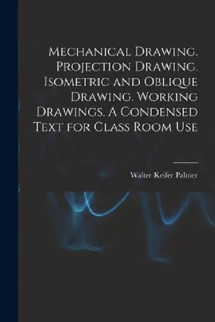 Mechanical Drawing. Projection Drawing. Isometric and Oblique Drawing. Working Drawings. A Condensed Text for Class Room Use by Walter Keifer Palmer
