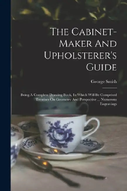 The Cabinet-maker And Upholsterer's Guide: Being A Complete Drawing Book, In Which Will Be Comprised Treatises On Geometry And Perspective ... Numerou by George Smith (Upholsterer to His Maje