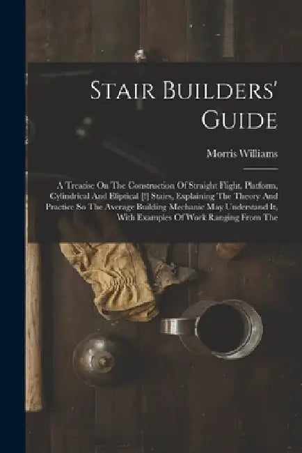 Stair Builders' Guide: A Treatise On The Construction Of Straight Flight, Platform, Cylindrical And Eliptical [!] Stairs, Explaining The Theo by Morris Williams