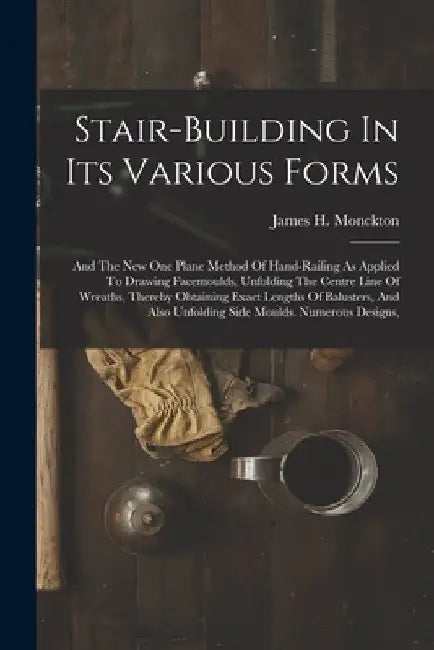 Stair-building In Its Various Forms: And The New One Plane Method Of Hand-railing As Applied To Drawing Facemoulds, Unfolding The Centre Line Of Wreat by James H. Monckton