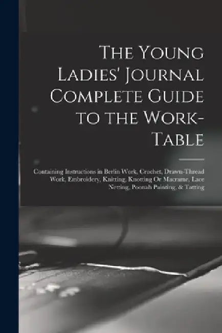 The Young Ladies' Journal Complete Guide to the Work-Table: Containing Instructions in Berlin Work, Crochet, Drawn-Thread Work, Embroidery, Knitting, by Anonymous