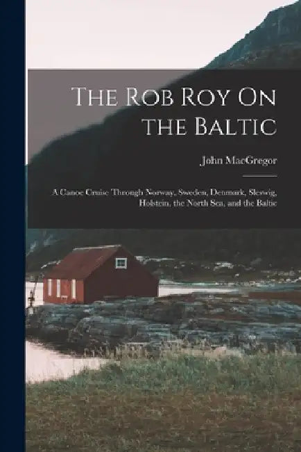 The Rob Roy On the Baltic: A Canoe Cruise Through Norway, Sweden, Denmark, Sleswig, Holstein, the North Sea, and the Baltic by John MacGregor