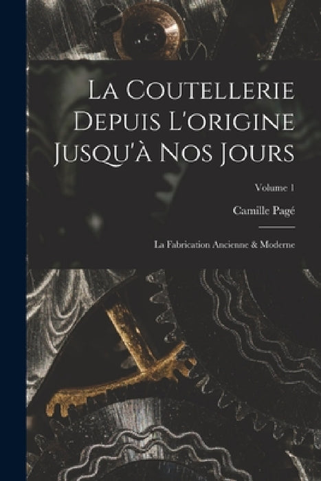 La Coutellerie Depuis L'origine Jusqu'à Nos Jours: La Fabrication Ancienne & Moderne; Volume 1 by Camille Pagé