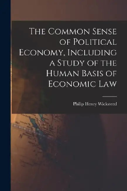 The Common Sense of Political Economy, Including a Study of the Human Basis of Economic Law by Philip Henry Wicksteed
