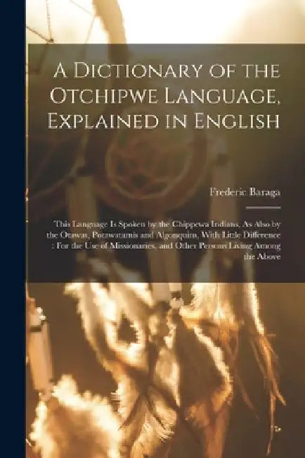 A Dictionary of the Otchipwe Language, Explained in English: This Language Is Spoken by the Chippewa Indians, As Also by the Otawas, Potawatamis and A by Frederic Baraga