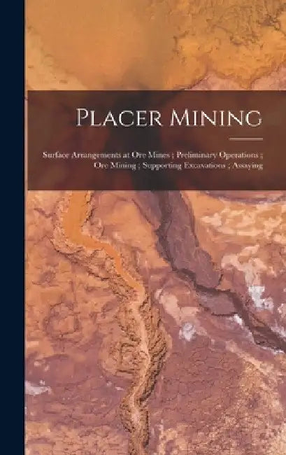 Placer Mining; Surface Arrangements at Ore Mines; Preliminary Operations; Ore Mining; Supporting Excavations; Assaying by Anonymous