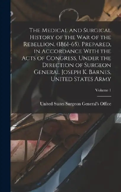 The Medical and Surgical History of the war of the Rebellion. (1861-65). Prepared, in Accordance With the Acts of Congress, Under the Direction of Sur by United States Surgeon General's Office