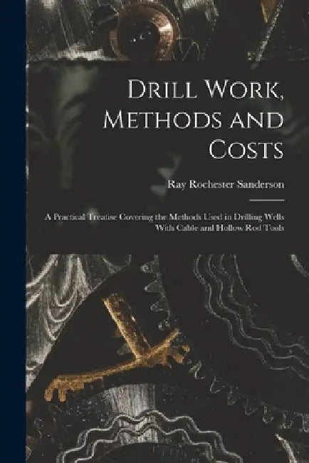 Drill Work, Methods and Costs: A Practical Treatise Covering the Methods Used in Drilling Wells With Cable and Hollow Rod Tools by Ray Rochester Sanderson
