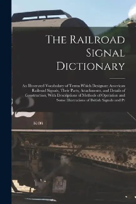 The Railroad Signal Dictionary: An Illustrated Vocabulary of Terms Which Designate American Railroad Signals, Their Parts, Attachments, and Details of by Anonymous