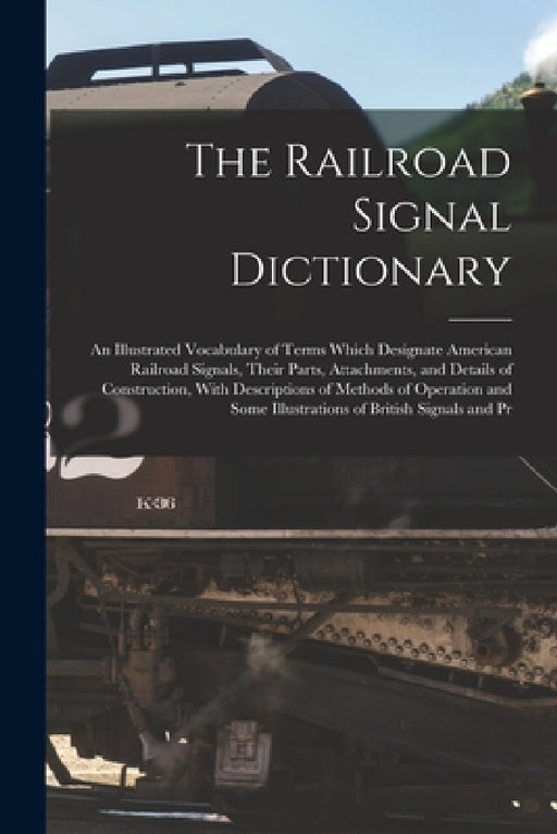 The Railroad Signal Dictionary: An Illustrated Vocabulary of Terms Which Designate American Railroad Signals, Their Parts, Attachments, and Details of by Anonymous
