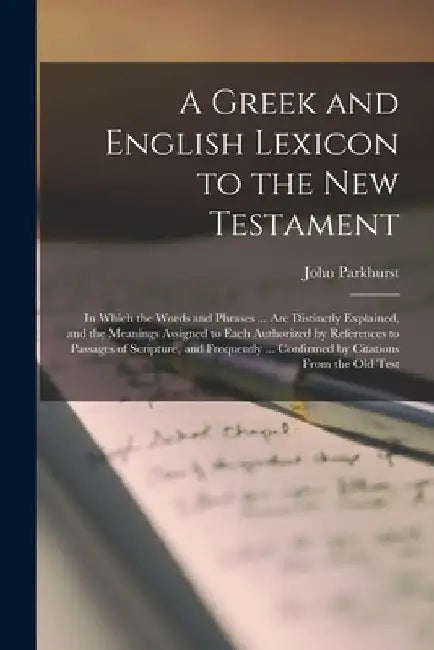 A Greek and English Lexicon to the New Testament: In Which the Words and Phrases ... Are Distinctly Explained, and the Meanings Assigned to Each Autho by John Parkhurst