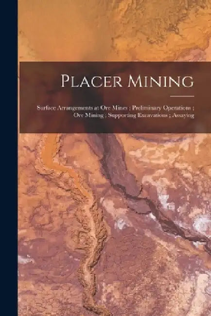 Placer Mining; Surface Arrangements at Ore Mines; Preliminary Operations; Ore Mining; Supporting Excavations; Assaying by Anonymous