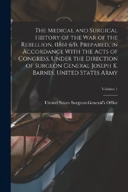 The Medical and Surgical History of the war of the Rebellion. (1861-65). Prepared, in Accordance With the Acts of Congress, Under the Direction of Sur by United States Surgeon General's Office