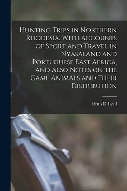 Hunting Trips in Northern Rhodesia. With Accounts of Sport and Travel in Nyasaland and Portuguese East Africa, and Also Notes on the Game Animals and by Denis D. Lyell