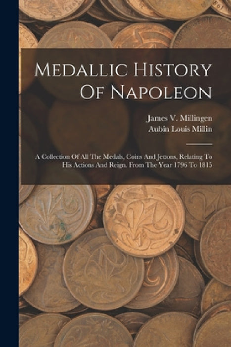 Medallic History Of Napoleon: A Collection Of All The Medals, Coins And Jettons, Relating To His Actions And Reign. From The Year 1796 To 1815 by Aubin Louis Millin, James V Millingen