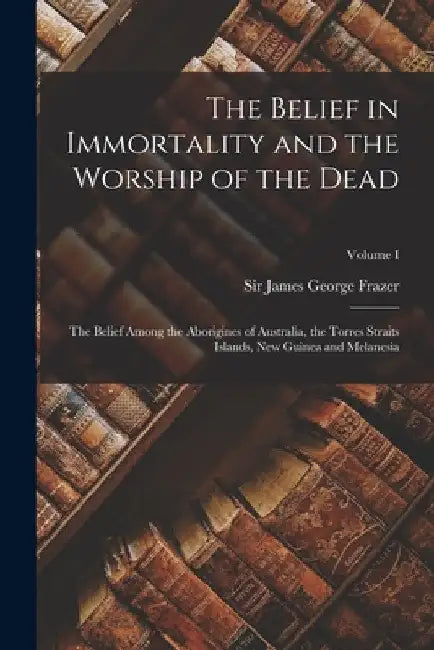 The Belief in Immortality and the Worship of the Dead: The Belief Among the Aborigines of Australia, the Torres Straits Islands, New Guinea and Melane by James George Frazer