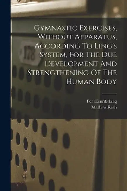 Gymnastic Exercises, Without Apparatus, According To Ling's System, For The Due Development And Strengthening Of The Human Body by Mathias Roth