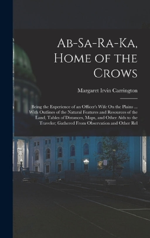 Ab-Sa-Ra-Ka, Home of the Crows: Being the Experience of an Officer's Wife On the Plains ... With Outlines of the Natural Features and Resources of the by Margaret Irvin Carrington