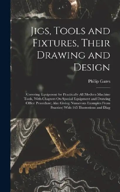 Jigs, Tools and Fixtures, Their Drawing and Design: (Covering Equipment for Practically All Modern Machine Tools, With Chapters On Special Equipment a by Philip Gates