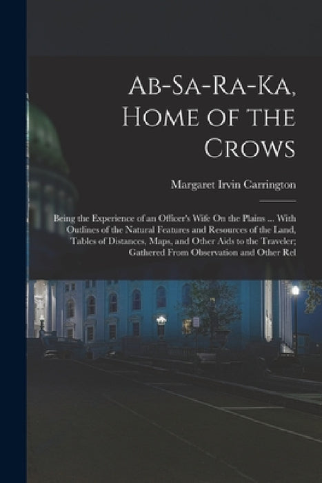 Ab-Sa-Ra-Ka, Home of the Crows: Being the Experience of an Officer's Wife On the Plains ... With Outlines of the Natural Features and Resources of the by Margaret Irvin Carrington
