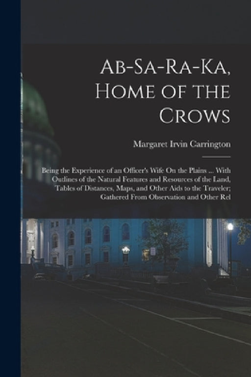 Ab-Sa-Ra-Ka, Home of the Crows: Being the Experience of an Officer's Wife On the Plains ... With Outlines of the Natural Features and Resources of the by Margaret Irvin Carrington