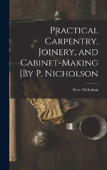 Practical Carpentry, Joinery, and Cabinet-Making [By P. Nicholson by Peter Nicholson