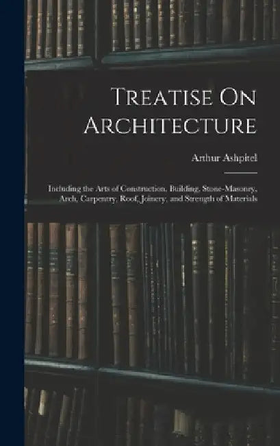 Treatise On Architecture: Including the Arts of Construction, Building, Stone-Masonry, Arch, Carpentry, Roof, Joinery, and Strength of Materials by Arthur Ashpitel
