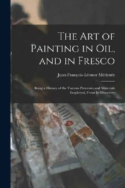 The Art of Painting in Oil, and in Fresco: Being a History of the Various Processes and Materials Employed, From Its Discovery by Jean-François-Léonor Mérimée