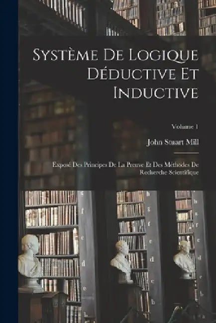 Système De Logique Déductive Et Inductive; Exposé Des Principes De La Preuve Et Des Méthodes De Recherche Scientifique; Volume 1 by John Stuart Mill