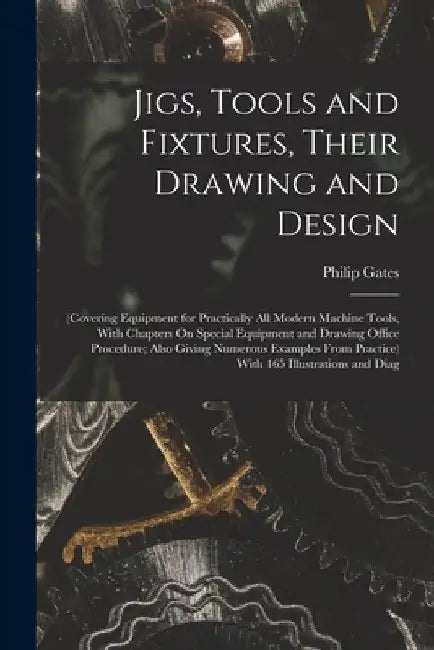 Jigs, Tools and Fixtures, Their Drawing and Design: (Covering Equipment for Practically All Modern Machine Tools, With Chapters On Special Equipment a by Philip Gates