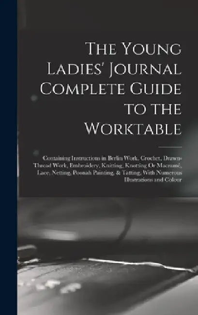 The Young Ladies' Journal Complete Guide to the Worktable: Containing Instructions in Berlin Work, Crochet, Drawn-Thread Work, Embroidery, Knitting, K by Anonymous