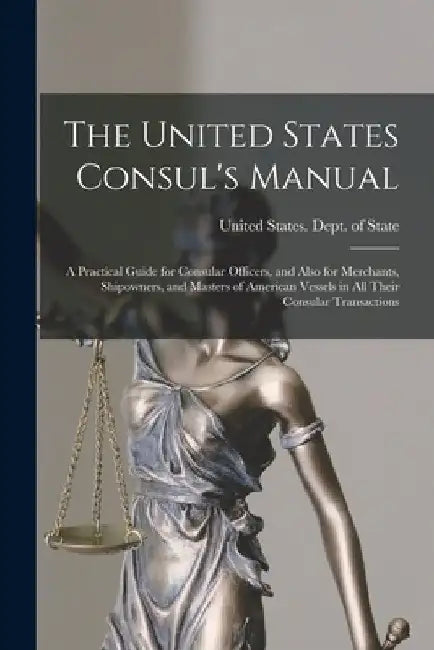 The United States Consul's Manual: A Practical Guide for Consular Officers, and Also for Merchants, Shipowners, and Masters of American Vessels in All by United States Dept of State