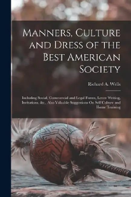 Manners, Culture and Dress of the Best American Society: Including Social, Commercial and Legal Forms, Letter Writing, Invitations, &c., Also Valuable by Richard a. Wells