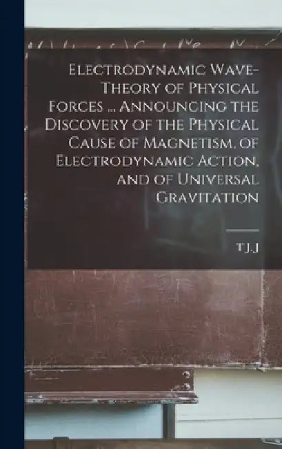 Electrodynamic Wave-theory of Physical Forces ... Announcing the Discovery of the Physical Cause of Magnetism, of Electrodynamic Action, and of Univer by T. J. J. B. 1866 See